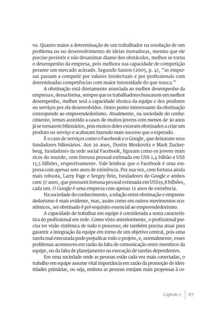 67
va. Quanto maior a determinação de um trabalhador na resolução de um
problema ou no desenvolvimento de ideias inovadoras, mesmo que ele
precise persistir e não desanimar diante dos obstáculos, melhor se torna
o desempenho da empresa, pois melhora sua capacidade de competição
perante um mercado acirrado. Segundo Santos (2005, p. 4), “as empre-
sas passam a competir por valores intelectuais e por profissionais com
determinadas competências com maior intensidade do que nunca.”
A obstinação está diretamente associada ao melhor desempenho da
empresa e, dessa forma, sempre que os trabalhadores buscarem um melhor
desempenho, melhor será a capacidade técnica da equipe e dos produtos
ou serviços por ela desenvolvidos. Outro ponto interessante da obstinação
corresponde ao empreendedorismo. Atualmente, na sociedade do conhe-
cimento, temos assistido a casos de muitos jovens com menos de 30 anos
já se tornarem bilionários, pois muitos deles estavam obstinados a criar um
produto ou serviço e acabaram fazendo mais sucesso que o esperado.
É o caso de serviços como o Facebook e o Google, que deixaram seus
fundadores bilionários. Aos 26 anos, Dustin Moskovitz e Mark Zucker-
berg, fundadores da rede social Facebook, figuram como os jovens mais
ricos do mundo, com fortuna pessoal estimada em US$ 1,4 bilhão e US$
13,5 bilhões, respectivamente. Vale lembrar que o Facebook é uma em-
presa com apenas sete anos de existência. Por sua vez, com fortuna ainda
mais robusta, Larry Page e Sergey Brin, fundadores do Google e ambos
com 37 anos, que possuem fortuna pessoal estimada em US$19,8 bilhões,
cada um. O Google é uma empresa com apenas 12 anos de existência.
Na sociedade do conhecimento, a relação entre obstinação e empreen-
dedorismo é mais evidente, mas, assim como em outros movimentos eco-
nômicos, ser obstinado é pré-requisito essencial ao empreendedorismo.
A capacidade de trabalhar em equipe é considerada a sexta caracterís-
tica do profissional em rede. Como visto anteriormente, o profissional pre-
cisa ter visão sistêmica de todo o processo; ele também precisa atuar para
garantir a integração da equipe em torno de um objetivo central, pois uma
tarefa mal executada pode prejudicar todo o projeto, e, normalmente, esses
problemas acontecem em razão da falta de comunicação entre membros da
equipe, ou da falta de planejamento na execução de tarefas dependentes.
Em uma sociedade onde as pessoas estão cada vez mais conectadas, o
trabalho em equipe assume vital importância em razão da promoção de iden-
tidades primárias, ou seja, embora as pessoas estejam mais propensas à co-
Capítulo 3
 