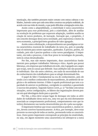 Gestão da Inovação com sustentabilidade e conectividade68
municação, elas também possuem maior contato com outras culturas e rea-
lidades, fazendo como que cada uma delas construa sua própria realidade, de
acordo com sua visão de mundo, o que pode dificultar a integração entre elas.
Assim como a adaptabilidade, a criatividade é outra característica
importante para esse profissional, pois a criatividade, além de auxiliar
na resolução de problemas que requerem adaptação, também auxilia na
criação de novos produtos, de inovação. Inovação que, a propósito, é
um conceito destaque desta nova sociedade, pois representa o motor da
nova economia, a principal fonte geradora de valor agregado.
Assim como a obstinação, o desprendimento aos paradigmas se tor-
na característica essencial do trabalhador da nova era, pois os paradig-
mas só existem para serem superados, quebrados. É preciso, porém, ter
cuidado, pois não é preciso quebrar e criar novos paradigmas. O impor-
tante, em todo o processo, é não ficar preso às tecnologias do passado,
nem às coisas desatualizadas.
Por fim, mas não menos importante, duas características funda-
mentais para qualquer trabalhador: liderança e ética. Aquele que possui
liderança, em empresas que trabalham em rede, não é apegado aos cargos
que ocupa, nem às causas que defende. Suas ambições não são puramen-
te individuais. Elas são antes coletivas, em razão da necessidade de uso
de conhecimento dos trabalhadores para se atingir determinado fim.
O papel do líder é fundamental na era do conhecimento, pois ele
tende a ser o melhor conhecedor do macroambiente, do ambiente de ne-
gócios e do ambiente interno. O líder é aquele profissional que tem a ca-
pacidade de antever os problemas, corrigindo os caminhos e garantindo
o sucesso dos projetos. Segundo Santos (2005, p. 5) “Ao lidar com novas
situações, novas configurações, os líderes das organizações devem pen-
sar em qual abordagem darão para a questão.”
Por fim, a ética deve ocupar lugar de destaque em todas as ativi-
dades do trabalhador desta nova era, uma vez que ela está diretamente
associada ao comportamento profissional, comportamento este que in-
terfere diretamente nas tarefas desenvolvidas por ele e pela sua equipe.
É importante lembrar que essas características podem e, muitas ve-
zes, devem conviver harmonicamente. A ética, por exemplo, deve estar
presente na execução de todas as tarefas, permeando todas as caracterís-
ticas. Outro ponto importante corresponde ao princípio da rotatividade,
ou seja, em algum momento uma característica irá sobrepor-se a outra
 