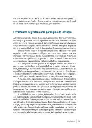 69
durante a execução de tarefas do dia a dia. Há momentos em que se faz
necessário ser mais flexível do que criativo; em outro momento, é preci-
so ser mais adaptativo do que obstinado, por exemplo.
Ferramentas de gestão como paradigma de inovação
A tendência mundial do uso da internet, pressupõe o desenvolvimento de
tecnologias que dêem suporte a processos e extração de dados das bases
existentes, bem como a captura de informações para o desenvolvimento
do conhecimento organizacional representa recurso intangível importan-
te e tem a capacidade de conferir às organizações vantagem competitiva.
Esse requisito força os dirigentes empresariais a ter crescente preo-
cupação com ferramentas tecnológicas para estar conectado na busca de
inovação e na visibilidade de sua marca frente à concorrência. A inovação
é o caminho de significativa importância capaz de refletir diretamente no
desempenho de suas equipes e na lucratividade de sua empresa.
Nas empresas contemporâneas às equipes devem ser montadas
com pessoas que tenham forte capacidade de projetar, construir, liderar,
mas, sobretudo, é essencial que haja conectividade. A conectividade é a
capacidade que faz perceber as necessidades e expectativas dos clientes
e o conhecimento que se tem em desenvolver e produzir o que se projeta
como válido para atender a esse cliente com requisitos de inovação.
A maioria das empresas já exauriu as possibilidades de aumentar o
lucro por meio de corte de custos, reengenharias e melhora da eficiência.
Mais se quiser gerar riqueza, a empresa tem de inovar. A vantagem com-
petitiva duradoura advém da capacidade de empresas concorrentes en-
tenderem de fato como a empresa consegue criar aprender rapidamente,
reter talentos e inovar de forma contínua.
A viabilidade de uma organização inovadora depende das funcionalida-
desoferecidaspelasferramentastecnológicas.Asferramentasprecisamofere-
cer interatividade suficiente para que os funcionários tenham acesso direto ao
seulíder,alémdepermitiradisseminaçãodoconhecimentoatravésdefóruns
e blogs, utilizados para processos deliberativos, e enquetes que sirvam de con-
sulta aos anseios da organização. Além dessas funcionalidades, a e-empresa
tem que fornecer informações estratégicas para a tomada de decisão do ges-
tor, em especial, ela deve permitir a organização do conhecimento gerado.
Capítulo 3
 