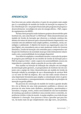 7
APRESENTAÇÃO
Este livro tem um caráter educativo e é parte de um projeto mais amplo
que é a consolidação do modelo de Gestão da Inovação na empresa Ce-
lesc Distribuição S/A - um projeto financiado pelo programa de pesquisa e
desenvolvimento tecnológico do setor de energia elétrica – P&D, segun-
do regulamentos da ANEEL.
Na base desta pesquisa estão inúmeros projetos desenvolvidos pelo
Instituto i3G, tais como Necati1
e o NitVirtual2
. Neles desenvolvemos um
modelo de Gestão da Inovação que observou a evolução contínua dos
debates de temas de interesse para o desenvolvimento empresarial e sua
conexão com um ambiente mais amplo (político, econômico, social, tec-
nológico e ambiental). O objetivo foi inserir nas organizações uma Cul-
tura Digital, em consonância com as mais modernas visões do Governo
Eletrônico, Gestão de Inovação e de conteúdos para a compreensão e uti-
lização dos fenômenos da sociedade atual que estão intimamente relacio-
nados com a sustentabilidade da tecnologia disponível.
Esta idéia foi ampliada e consolidada durante a execução do projeto
de pesquisa para definição de um modelo de Gestão da Inovação para o
P&D da empresa Celesc3
, onde o aspecto da sustentabilidade cresceu em
importância e conteúdo, aliado a questão do uso das redes sociais.
Para auxiliar na inserção da utilização das soluções em tecnologia
da informação pelos gestores, os pesquisadores do Instituto i3G em con-
junto com a equipe da Celesc desenvolveram um modelo de Gestão da
Inovação voltado às estratégias de uso e disseminação de serviços Web
2.0 no setor de P&D da empresa. Ali o uso das redes sociais tornou-se
uma importante ferramenta para ampliar a comunicação entre os gesto-
res e os funcionários e consequentemente a introdução de princípios de
inovação na gestão pública.
No processo de construção do modelo de Gestão o grande desafio
foi o de se libertar de uma visão puramente acadêmica e oferecer um
processo de uma forma mais dinâmica, participativa, questionadora e
inovadora. A equipe, sentiu, então a necessidade de criar um vocabulário
de mudança que pudesse estabelecer uma conexão entre o conteúdo, ex-
periências vividas e visão de mundo. A equipe ampliou a sua visão do que
realmente é a Inovação. Esse processo a levou a perceber que para ino-
var, há muito mais do que simplesmente criar algo novo, um produto,
Apresentação
 