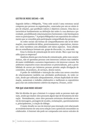 Gestão da Inovação com sustentabilidade e conectividade70
Gestão de redes sociais – GRS
Segundo define a Wikipedia, “Uma rede social é uma estrutura social
composta por pessoas ou organizações, conectadas por um ou vários ti-
pos de relações, que partilham valores e objetivos comuns. Uma das ca-
racterísticas fundamentais na definição das redes é a sua abertura e po-
rosidade, possibilitando relacionamentos horizontais e não hierárquicos
entre os participantes.” A própria Wikipedia é um repositório de conheci-
mento que se consolida pela participação compartilhada das pessoas.
As redes sociais são formas de compartilhamento não só de infor-
mações, mas também de idéias, posicionamentos, expectativas, interes-
ses entre membros com afinidades sob vários aspectos. Estas afinida-
des ou semelhanças formam um grupo de discussão, i.e, uma rede.
Essa é a forma de comunicação do novo século. Mas o que isso sig-
nifica para as empresas?
Analistas dizem que esta forma de comunicação, pelas suas caracte-
rísticas, não só aproxima pessoas com interesses comuns mas também
dá maior visibilidade a assuntos importantes e de interesse comum. No
ambiente corporativo esses mecanismos se potencializam, pois a possi-
bilidade de acesso por inúmeras pessoas permite ampla divulgação de
conteúdos, de produtos, de serviços, dentre outros.
O poder de visibilidade e interação das redes traz novos conceitos
de relacionamento também nas atividades profissionais. As redes so-
ciais, desde que utilizadas adequadamente, evitam duplicidade de infor-
mação, aumentam o trabalho colaborativo e melhoram os repositórios
para criar um conhecimento coletivo da empresa. (Fuzaro, 2010)
Por que usar redes sociais?
Não há dúvidas de que a Internet é o espaço onde as pessoas mais opi-
nam, sendo que muitos sites possuem algum tipo de ferramenta de inte-
ração. Normalmente, estes sites possuem estruturas destinadas ao en-
vio de mensagens, postagem de recados, reclamações, questionamentos
e, principalmente, a criação do diálogo.
O maior desafio no uso da internet para interação está relacionado
ao estabelecimento de uma nova relação com o potencial consumidor ou
colaborador. A Internet não pode ser comparada com outros veículos de
 
