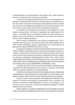 Gestão da Inovação com sustentabilidade e conectividade72
estabelecimento de relacionamentos de qualquer tipo, sejam culturais,
sociais e econômicos que a Internet se apresenta.
A Internet tem papel fundamental no processo de globalização ao
permitir a integração de informações de forma quase instantânea ao re-
dor do mundo. Os modos de interação social mudam de forma e conteú-
do em face das tecnologias de propagação da comunicação humana, sen-
do as redes sociais uma ferramenta de comunicação na internet.
A realidade da utilização das ferramentas tecnológicas de infor-
mação e comunicação - nos diversos segmentos das organizações é evi-
dente. A evolução dessas ferramentas auxilia de forma relevante no
próprio avanço da sociedade, estimulando novas formas de relaciona-
mento entre os diferentes atores.
Redes sociais são definidas como sistemas compostos por ‘nós' e
conexões entre eles, que, nas ciências sociais, são representados por su-
jeitos sociais (indivíduos, grupos, organizações etc.) conectados por al-
gum tipo de relação (MARTELETO; SILVA, 2004)
O conjunto de relações em rede é responsável pelo dinamismo do mer-
cado de trabalho e pela diferenciação da economia em qualquer segmento e
contexto. Este processo se sustenta na teia de vínculos que as pessoas con-
troem, uma vez que articula pessoas físicas, profissionais diversos, dirigen-
tes, gestores, empregados, desempregados, dentre outros. Assim, novos
empreendimentos passam a existir ao longo do tempo, o que vem a exercer
efeitos diretos para a multiplicação das atividades e para o desenvolvimento
do território como um todo (RADOMSKY; SCHNEIDER, 2007).
A análise das redes sociais nos permite identificar detalhadamente
os padrões de relacionamento entre as pessoas e como eles são discipli-
nados por padrões específicos de comportamento.
Ousoderedessociaisconstitui-seemestratégiarelevanteutilizadapela
sociedade para o compartilhamento da informação e do conhecimento, me-
diante as relações entre pessoas e setores organizacionais que as integram.
Porém, as redes sociais ainda não são amplamente utilizadas como
suporte à crescente necessidade de comunicação entre as pessoas, até
mesmo em função da disponibilização do acesso as tecnologias, a cer-
teza que se tem e, que esta é a forma mais rápida de interligar e ampliar
conhecimentos no mundo.
Neste contexto, e em razão da configuração de uma sociedade do conheci-
mento, a ferramenta tecnológica internet, é vista como alternativa ao atual mo-
 
