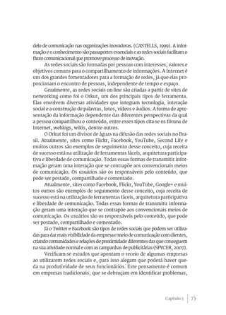 73
delo de comunicação nas organizações inovadoras. (CASTELLS, 1999). A infor-
mação e o conhecimento são passaportes essenciais e as redes sociais facilitam o
fluxocomunicacional que promove processo de inovação.
As redes sociais são formadas por pessoas com interesses, valores e
objetivos comuns para o compartilhamento de informações. A Internet é
um dos grandes fomentadores para a formação de redes, já que elas pro-
porcionam o encontro de pessoas, independente de tempo e espaço.
Geralmente, as redes sociais on-line são criadas a partir de sites de
networking como foi o Orkut, um dos principais tipos de ferramenta.
Elas envolvem diversas atividades que integram tecnologia, interação
social e a construção de palavras, fotos, vídeos e áudios. A forma de apre-
sentação da informação dependente das diferentes perspectivas da qual
a pessoa compartilhou o conteúdo, entre esses tipos cita-se os fóruns de
Internet, weblogs, wikis, dentre outros.
O Orkut foi um divisor de águas na difusão das redes sociais no Bra-
sil. Atualmente, sites como Flickr, Facebook, YouTube, Second Life e
muitos outros são exemplos de seguimento desse conceito, cuja receita
de sucesso está na utilização de ferramentas fáceis, arquitetura participa-
tiva e liberdade de comunicação. Todas essas formas de transmitir infor-
mação geram uma interação que se contrapõe aos convencionais meios
de comunicação. Os usuários são os responsáveis pelo conteúdo, que
pode ser postado, compartilhado e comentado.
Atualmente, sites como Facebook, Flickr, YouTube, Google+ e mui-
tos outros são exemplos de seguimento desse conceito, cuja receita de
sucesso está na utilização de ferramentas fáceis, arquitetura participativa
e liberdade de comunicação. Todas essas formas de transmitir informa-
ção geram uma interação que se contrapõe aos convencionais meios de
comunicação. Os usuários são os responsáveis pelo conteúdo, que pode
ser postado, compartilhado e comentado.
Já o Twitter e Facebook são tipos de redes sociais que podem ser utiliza-
dasparadarmaisvisibilidadedaempresaemeiodecomunicaçãocomclientes,
criandocomunidadeserelaçõesdeproximidadediferentesdasqueconseguem
na sua atividade normal e com as campanhas de publicitárias (SPYCER, 2007).
Verificam-se estudos que apontam o receio de algumas empresas
ao utilizarem redes sociais e, para isso alegam que poderá haver que-
da na produtividade de seus funcionários. Este pensamento é comum
em empresas tradicionais, que se debruçam em identificar problemas,
Capítulo 3
 