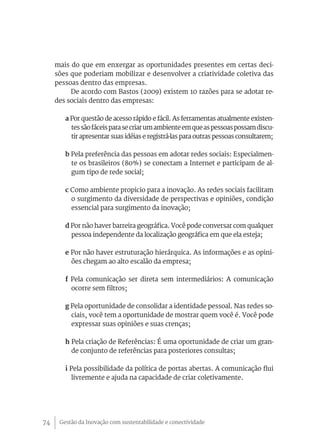 Gestão da Inovação com sustentabilidade e conectividade74
mais do que em enxergar as oportunidades presentes em certas deci-
sões que poderiam mobilizar e desenvolver a criatividade coletiva das
pessoas dentro das empresas.
De acordo com Bastos (2009) existem 10 razões para se adotar re-
des sociais dentro das empresas:
a Por questão de acesso rápido e fácil. As ferramentas atualmente existen-
tessãofáceisparasecriarumambienteemqueaspessoaspossamdiscu-
tir apresentar suas idéias e registrá-las para outras pessoas consultarem;
b Pela preferência das pessoas em adotar redes sociais: Especialmen-
te os brasileiros (80%) se conectam a Internet e participam de al-
gum tipo de rede social;
c Como ambiente propicio para a inovação. As redes sociais facilitam
o surgimento da diversidade de perspectivas e opiniões, condição
essencial para surgimento da inovação;
d Por não haver barreira geográfica. Você pode conversar com qualquer
pessoa independente da localização geográfica em que ela esteja;
e Por não haver estruturação hierárquica. As informações e as opini-
ões chegam ao alto escalão da empresa;
f Pela comunicação ser direta sem intermediários: A comunicação
ocorre sem filtros;
g Pela oportunidade de consolidar a identidade pessoal. Nas redes so-
ciais, você tem a oportunidade de mostrar quem você é. Você pode
expressar suas opiniões e suas crenças;
h Pela criação de Referências: É uma oportunidade de criar um gran-
de conjunto de referências para posteriores consultas;
i Pela possibilidade da política de portas abertas. A comunicação flui
livremente e ajuda na capacidade de criar coletivamente.
 