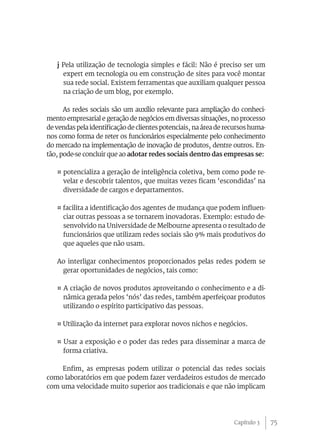 75
j Pela utilização de tecnologia simples e fácil: Não é preciso ser um
expert em tecnologia ou em construção de sites para você montar
sua rede social. Existem ferramentas que auxiliam qualquer pessoa
na criação de um blog, por exemplo.
As redes sociais são um auxílio relevante para ampliação do conheci-
mento empresarial e geração de negócios em diversas situações, no processo
de vendas pela identificação de clientes potenciais, na área de recursos huma-
nos como forma de reter os funcionários especialmente pelo conhecimento
do mercado na implementação de inovação de produtos, dentre outros. En-
tão, pode-se concluir que ao adotar redes sociais dentro das empresas se:
¤ potencializa a geração de inteligência coletiva, bem como pode re-
velar e descobrir talentos, que muitas vezes ficam ‘escondidas’ na
diversidade de cargos e departamentos.
¤ facilita a identificação dos agentes de mudança que podem influen-
ciar outras pessoas a se tornarem inovadoras. Exemplo: estudo de-
senvolvido na Universidade de Melbourne apresenta o resultado de
funcionários que utilizam redes sociais são 9% mais produtivos do
que aqueles que não usam.
Ao interligar conhecimentos proporcionados pelas redes podem se
gerar oportunidades de negócios, tais como:
¤ A criação de novos produtos aproveitando o conhecimento e a di-
nâmica gerada pelos ‘nós’ das redes, também aperfeiçoar produtos
utilizando o espírito participativo das pessoas.
¤ Utilização da internet para explorar novos nichos e negócios.
¤ Usar a exposição e o poder das redes para disseminar a marca de
forma criativa.
Enfim, as empresas podem utilizar o potencial das redes sociais
como laboratórios em que podem fazer verdadeiros estudos de mercado
com uma velocidade muito superior aos tradicionais e que não implicam
Capítulo 3
 