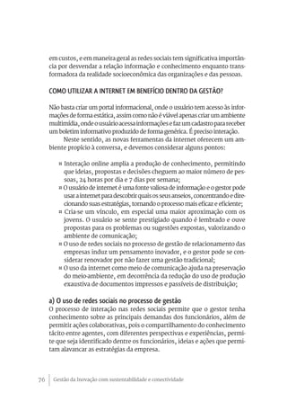 Gestão da Inovação com sustentabilidade e conectividade76
em custos, e em maneira geral as redes sociais tem significativa importân-
cia por desvendar a relação informação e conhecimento enquanto trans-
formadora da realidade socioeconômica das organizações e das pessoas.
Como utilizar a internet em benefício dentro da gestão?
Não basta criar um portal informacional, onde o usuário tem acesso às infor-
mações de forma estática, assim como não é viável apenas criar um ambiente
multimídia,ondeousuárioacessainformaçõesefazumcadastroparareceber
um boletim informativo produzido de forma genérica. É preciso interação.
Neste sentido, as novas ferramentas da internet oferecem um am-
biente propício à conversa, e devemos considerar alguns pontos:
¤ Interação online amplia a produção de conhecimento, permitindo
que ideias, propostas e decisões cheguem ao maior número de pes-
soas, 24 horas por dia e 7 dias por semana;
¤ O usuário de internet é uma fonte valiosa de informação e o gestor pode
usarainternetparadescobrirquaisosseusanseios,concentrandoedire-
cionando suas estratégias, tornando o processo mais eficaz e eficiente;
¤ Cria-se um vínculo, em especial uma maior aproximação com os
jovens. O usuário se sente prestigiado quando é lembrado e ouve
propostas para os problemas ou sugestões expostas, valorizando o
ambiente de comunicação;
¤ O uso de redes sociais no processo de gestão de relacionamento das
empresas induz um pensamento inovador, e o gestor pode se con-
siderar renovador por não fazer uma gestão tradicional;
¤ O uso da internet como meio de comunicação ajuda na preservação
do meio-ambiente, em decorrência da redução do uso de produção
exaustiva de documentos impressos e passíveis de distribuição;
a) O uso de redes sociais no processo de gestão
O processo de interação nas redes sociais permite que o gestor tenha
conhecimento sobre as principais demandas dos funcionários, além de
permitir ações colaborativas, pois o compartilhamento do conhecimento
tácito entre agentes, com diferentes perspectivas e experiências, permi-
te que seja identificado dentre os funcionários, ideias e ações que permi-
tam alavancar as estratégias da empresa.
 