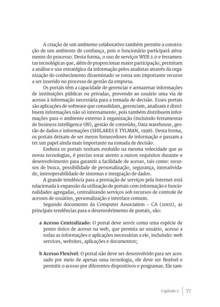 77
A criação de um ambiente colaborativo também permite a constru-
ção de um ambiente de confiança, pois o funcionário participará ativa-
mente do processo. Desta forma, o uso de serviços WEB 2.0 e ferramen-
tas tecnológicas que, além de proporcionar maior participação, permitam
a análise e uso estratégico da informação pelos analistas através da orga-
nização do conhecimento disseminado se torna um importante recurso
a ser inserido no processo de gestão da empresa.
Os portais têm a capacidade de gerenciar e armazenar informações
de instituições públicas ou privadas, provendo ao usuário uma via de
acesso à informação necessária para a tomada de decisão. Esses portais
são aplicações de software que consolidam, gerenciam, analisam e distri-
buem informações não só internamente, pois também distribuem infor-
mações para o ambiente externo à organização (incluindo ferramentas
de business intelligence (BI), gestão de conteúdo, Data warehouse, ges-
tão de dados e informações (SHILAKES E TYLMAN, 1998). Desta forma,
os portais deixam de ser meros fornecedores de informação e passam a
ter um papel ainda mais importante na tomada de decisão.
Embora os portais tenham evoluído na mesma velocidade que as
novas tecnologias, é preciso estar atento a outros requisitos durante o
desenvolvimento para garantir a facilidade de acesso, tais como: recur-
sos de busca, possibilidade de personalização, segurança, interativida-
de, interoperabilidade de sistemas e integração de dados.
A grande tendência para a prestação de serviços pela Internet está
relacionada à expansão da utilização de portais com informação e funcio-
nalidades agregadas, centralizando serviços sob recursos de controle de
acessos de usuários, personalização e interface comum.
Segundo documento da Computer Association – CA (2002), as
principais tendências para o desenvolvimento de portais, são:
a Acesso Centralizado: O portal deve servir como uma espécie de
ponto único de acesso na web, que permita ao usuário, acesso a
todas as informações e aplicações necessárias a ele, incluindo: web
services, websites, aplicações e documentos;
b Acesso Flexível: O portal não deve ser desenvolvido para ser aces-
sado por meio de apenas uma tecnologia, ele deve ser flexível e
permitir o acesso por diferentes dispositivos e programas. Ele tam-
Capítulo 3
 