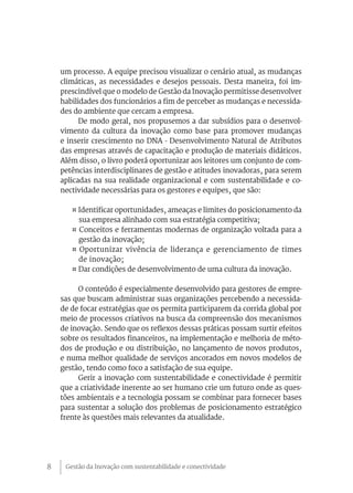 Gestão da Inovação com sustentabilidade e conectividade8
um processo. A equipe precisou visualizar o cenário atual, as mudanças
climáticas, as necessidades e desejos pessoais. Desta maneira, foi im-
prescindível que o modelo de Gestão da Inovação permitisse desenvolver
habilidades dos funcionários a fim de perceber as mudanças e necessida-
des do ambiente que cercam a empresa.
De modo geral, nos propusemos a dar subsídios para o desenvol-
vimento da cultura da inovação como base para promover mudanças
e inserir crescimento no DNA - Desenvolvimento Natural de Atributos
das empresas através de capacitação e produção de materiais didáticos.
Além disso, o livro poderá oportunizar aos leitores um conjunto de com-
petências interdisciplinares de gestão e atitudes inovadoras, para serem
aplicadas na sua realidade organizacional e com sustentabilidade e co-
nectividade necessárias para os gestores e equipes, que são:
¤ Identificar oportunidades, ameaças e limites do posicionamento da
sua empresa alinhado com sua estratégia competitiva;
¤ Conceitos e ferramentas modernas de organização voltada para a
gestão da inovação;
¤ Oportunizar vivência de liderança e gerenciamento de times
de inovação;
¤ Dar condições de desenvolvimento de uma cultura da inovação.
O conteúdo é especialmente desenvolvido para gestores de empre-
sas que buscam administrar suas organizações percebendo a necessida-
de de focar estratégias que os permita participarem da corrida global por
meio de processos criativos na busca da compreensão dos mecanismos
de inovação. Sendo que os reflexos dessas práticas possam surtir efeitos
sobre os resultados financeiros, na implementação e melhoria de méto-
dos de produção e ou distribuição, no lançamento de novos produtos,
e numa melhor qualidade de serviços ancorados em novos modelos de
gestão, tendo como foco a satisfação de sua equipe.
Gerir a inovação com sustentabilidade e conectividade é permitir
que a criatividade inerente ao ser humano crie um futuro onde as ques-
tões ambientais e a tecnologia possam se combinar para fornecer bases
para sustentar a solução dos problemas de posicionamento estratégico
frente às questões mais relevantes da atualidade.
 