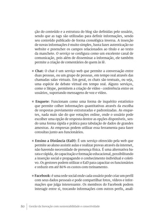 Gestão da Inovação com sustentabilidade e conectividade80
ção do conteúdo e a estrutura do blog são definidas pelo usuário,
sendo que as tags são utilizadas para definir informações, sendo
seu conteúdo publicado de forma cronológica inversa. A inserção
de novas informações é muito simples, basta fazer autenticação no
website e preencher os campos relacionados ao título e ao texto
da manchete. O serviço se configura como um excelente canal de
comunicação, pois além de disseminar a informação, ele também
permite a criação de comentários de quem às lê.
¤ Chat: O chat é um serviço web que permite a conversação entre
duas pessoas, ou um grupo de pessoas, em tempo real através das
chamadas salas virtuais. Em geral, os chats são textuais, ou seja,
uma espécie de debate virtual em tempo real. Alguns serviços,
como o Skype, permitem a criação de vídeo - conferência entre os
usuários, suportando mensagens de voz e vídeo.
¤ Enquete: Funcionam como uma forma de inquérito estatístico
que permite colher informações quantitativas através da escolha
de respostas previamente estruturadas e padronizadas. As enque-
tes, nada mais são do que votações online, onde o usuário pode
escolher uma opção de resposta dentre as opções disponíveis, sen-
do uma forma rápida e prática para tabulação de dados de grandes
amostras. As empresas podem utilizar essa ferramenta para fazer
consultas junto aos funcionários.
¤ Ensino a Distância (EaD): É um serviço oferecido pela web que
permite ao aluno assistir aulas e realizar provas através da internet,
não havendo necessidade de presença física. É uma alternativa ba-
rata e rápida, de capacitação e formação educacional, possibilitando
a inserção social e propagando o conhecimento individual e coleti-
vo. Os gestores podem utilizar o EaD para capacitar os funcionários
e reduzir em até 86% os custos com treinamento.
¤ Facebook: é uma rede social onde cada usuário pode criar um perfil
com seus dados pessoais e pode compartilhar fotos, vídeos e infor-
mações que julga interessante. Os membros do Facebook podem
interagir entre si, trocando informações com outros perfis, anali-
 