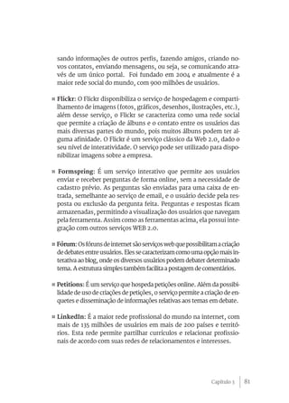 81
sando informações de outros perfis, fazendo amigos, criando no-
vos contatos, enviando mensagens, ou seja, se comunicando atra-
vés de um único portal. Foi fundado em 2004 e atualmente é a
maior rede social do mundo, com 900 milhões de usuários.
¤ Flickr: O Flickr disponibiliza o serviço de hospedagem e comparti-
lhamento de imagens (fotos, gráficos, desenhos, ilustrações, etc.),
além desse serviço, o Flickr se caracteriza como uma rede social
que permite a criação de álbuns e o contato entre os usuários das
mais diversas partes do mundo, pois muitos álbuns podem ter al-
guma afinidade. O Flickr é um serviço clássico da Web 2.0, dado o
seu nível de interatividade. O serviço pode ser utilizado para dispo-
nibilizar imagens sobre a empresa.
¤ Formspring: É um serviço interativo que permite aos usuários
enviar e receber perguntas de forma online, sem a necessidade de
cadastro prévio. As perguntas são enviadas para uma caixa de en-
trada, semelhante ao serviço de email, e o usuário decide pela res-
posta ou exclusão da pergunta feita. Perguntas e respostas ficam
armazenadas, permitindo a visualização dos usuários que navegam
pela ferramenta. Assim como as ferramentas acima, ela possui inte-
gração com outros serviços WEB 2.0.
¤ Fórum:Osfórunsdeinternetsãoserviçoswebquepossibilitamacriação
dedebatesentreusuários.Elessecaracterizamcomoumaopçãomaisin-
terativa ao blog, onde os diversos usuários podem debater determinado
tema. A estrutura simples também facilita a postagem de comentários.
¤ Petitions: É um serviço que hospeda petições online. Além da possibi-
lidade de uso de criações de petições, o serviço permite a criação de en-
quetes e disseminação de informações relativas aos temas em debate.
¤ LinkedIn: É a maior rede profissional do mundo na internet, com
mais de 135 milhões de usuários em mais de 200 países e territó-
rios. Esta rede permite partilhar currículos e relacionar profissio-
nais de acordo com suas redes de relacionamentos e interesses.
Capítulo 3
 