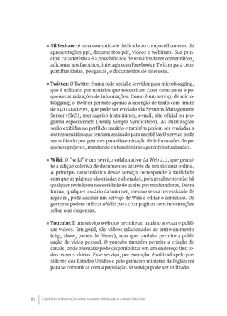Gestão da Inovação com sustentabilidade e conectividade82
¤ Slideshare: é uma comunidade dedicada ao compartilhamento de
apresentações ppt, documentos pdf, vídeos e webinars. Sua prin-
cipal característica é a possibilidade de usuários fazer comentários,
adicionar aos favoritos, interagir com Facebook e Twitter para com-
partilhar ideias, pesquisas, e documentos de interesse.
¤ Twitter: O Twitter é uma rede social e servidor para microblogging,
que é utilizado por usuários que necessitam fazer constantes e pe-
quenas atualizações de informações. Como é um serviço de micro-
blogging, o Twitter permite apenas a inserção de texto com limite
de 140 caracteres, que pode ser enviado via Systems Management
Server (SMS), mensageiro instantâneo, e-mail, site oficial ou pro-
grama especializado (Really Simple Syndication). As atualizações
serão exibidas no perfil do usuário e também podem ser enviadas a
outros usuários que tenham assinado para recebê-las O serviço pode
ser utilizado por gestores para disseminação de informações de pe-
quenos projetos, mantendo os funcionários/gerentes atualizados.
¤ Wiki: O “wiki" é um serviço colaborativo da Web 2.0, que permi-
te a edição coletiva de documentos através de um sistema online.
A principal característica desse serviço corresponde à facilidade
com que as páginas são criadas e alteradas, pois geralmente não há
qualquer revisão ou necessidade de aceite por moderadores. Desta
forma, qualquer usuário da internet, mesmo sem a necessidade de
registro, pode acessar um serviço de Wiki e editar o conteúdo. Os
gestores podem utilizar o Wiki para criar páginas com informações
sobre o as empresas.
¤ Youtube: É um serviço web que permite ao usuário acessar e publi-
car vídeos. Em geral, são vídeos relacionados ao entretenimento
(clip, show, partes de filmes), mas que também permite a publi-
cação de vídeo pessoal. O youtube também permite a criação de
canais, onde o usuário pode disponibilizar em um endereço fixo to-
dos os seus vídeos. Esse serviço, por exemplo, é utilizado pelo pre-
sidente dos Estados Unidos e pelo primeiro ministro da Inglaterra
para se comunicar com a população. O serviço pode ser utilizado.
 