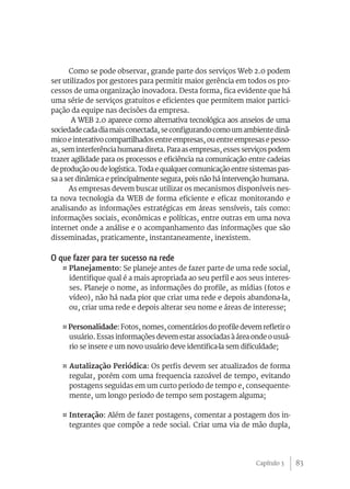 83
Como se pode observar, grande parte dos serviços Web 2.0 podem
ser utilizados por gestores para permitir maior gerência em todos os pro-
cessos de uma organização inovadora. Desta forma, fica evidente que há
uma série de serviços gratuitos e eficientes que permitem maior partici-
pação da equipe nas decisões da empresa.
A WEB 2.0 aparece como alternativa tecnológica aos anseios de uma
sociedade cada dia mais conectada, se configurando como um ambiente dinâ-
mico e interativo compartilhados entre empresas, ou entre empresas e pesso-
as, sem interferência humana direta. Para as empresas, esses serviços podem
trazer agilidade para os processos e eficiência na comunicação entre cadeias
de produção ou de logística. Toda e qualquer comunicação entre sistemas pas-
sa a ser dinâmica e principalmente segura, pois não há intervenção humana.
As empresas devem buscar utilizar os mecanismos disponíveis nes-
ta nova tecnologia da WEB de forma eficiente e eficaz monitorando e
analisando as informações estratégicas em áreas sensíveis, tais como:
informações sociais, econômicas e políticas, entre outras em uma nova
internet onde a análise e o acompanhamento das informações que são
disseminadas, praticamente, instantaneamente, inexistem.
O que fazer para ter sucesso na rede
¤ Planejamento: Se planeje antes de fazer parte de uma rede social,
identifique qual é a mais apropriada ao seu perfil e aos seus interes-
ses. Planeje o nome, as informações do profile, as mídias (fotos e
vídeo), não há nada pior que criar uma rede e depois abandona-la,
ou, criar uma rede e depois alterar seu nome e áreas de interesse;
¤ Personalidade: Fotos, nomes, comentários do profile devem refletir o
usuário. Essas informações devem estar associadas à área onde o usuá-
rio se insere e um novo usuário deve identifica-la sem dificuldade;
¤ Autalização Periódica: Os perfis devem ser atualizados de forma
regular, porém com uma frequencia razoável de tempo, evitando
postagens seguidas em um curto periodo de tempo e, consequente-
mente, um longo periodo de tempo sem postagem alguma;
¤ Interação: Além de fazer postagens, comentar a postagem dos in-
tegrantes que compõe a rede social. Criar uma via de mão dupla,
Capítulo 3
 