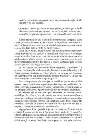 89
usados por 50% das empresas em 2010 e viu sua utilização caindo
para 37% no ano passado.
¤ A pesquisa mostra que dentre essas empresas, os meios que mais ob-
tiveram sucesso foram as mensagens e os fóruns, com 96%, os blogs,
com 92%, os aplicativos para celular, com 91% e o LinkedIn com 90%.
É importante dizer que a partir do momento que a empresa passa
a estar presente nas redes é extremamente importante manter tanto a
atualização quanto o monitoramento das informações e interações entre
os usuários. Isso pode ser feito de várias formas.
Além disso, facilita a identificação dos agentes de mudança que po-
dem influenciar outras pessoas a se tornarem inovadoras. A utilização
das redes sociais deve servir como ponte para o relacionamento com os
colaboradores. Muitas vezes as empresas esquecem que os seus maiores
clientes trabalham dentro da empresa e podem contribuir para a evolu-
ção dos produtos e serviços oferecidos.
Ao abrir este canal de comunicação é essencial a consciência dos
gestores diante da liberdade que estão dando aos seus colaboradores. As
ideias e opiniões dadas pelos colaboradores por meio destas ferramen-
tas também devem ser consideradas na tomada de decisões. Se isso não
acontecer poderá desestimular a participação.
Mas para aproveitar das vantagens e benefícios que as redes sociais
possam trazer à organização, as pessoas precisam aprender a utilizá-las. Por-
tanto é essencial oferecer um processo de treinamento e conscientização so-
bre a responsabilidade da equipe quanto ao uso em benefício da empresa.
O ambiente NIT Virtual Celesc possibilita criar um ambiente aberto
ao diálogo. As redes sociais são excelentes meios de comunicação e a
um custo relativamente baixo, facilitam a comunicação, o compartilha-
mento do conhecimento entre os colaboradores. Além disso, o conteúdo
produzido pode ser facilmente disseminado entre todos os setores da
empresa, favorecendo a consulta e colaboração.
A proposta é de um portal composto por uma gama de ferramentas
e canais de comunicação, que influenciam tanto a difusão de inovações
quanto a propagação da informação e do conhecimento que oportuniza o
desenvolvimento de inovações. Em virtude de manterem canais e fluxos
de informação em que a confiança e o respeito entre os colaboradores,
Capítulo 3
 