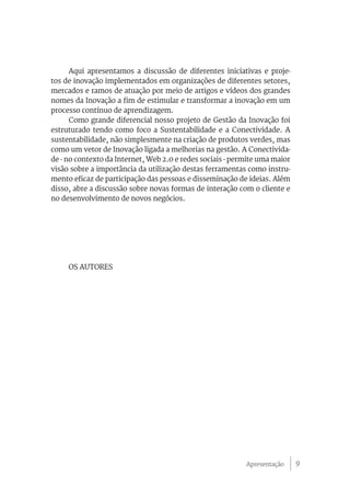 9
Aqui apresentamos a discussão de diferentes iniciativas e proje-
tos de inovação implementados em organizações de diferentes setores,
mercados e ramos de atuação por meio de artigos e vídeos dos grandes
nomes da Inovação a fim de estimular e transformar a inovação em um
processo contínuo de aprendizagem.
Como grande diferencial nosso projeto de Gestão da Inovação foi
estruturado tendo como foco a Sustentabilidade e a Conectividade. A
sustentabilidade, não simplesmente na criação de produtos verdes, mas
como um vetor de Inovação ligada a melhorias na gestão. A Conectivida-
de - no contexto da Internet, Web 2.0 e redes sociais - permite uma maior
visão sobre a importância da utilização destas ferramentas como instru-
mento eficaz de participação das pessoas e disseminação de ideias. Além
disso, abre a discussão sobre novas formas de interação com o cliente e
no desenvolvimento de novos negócios.
OS AUTORES
Apresentação
 