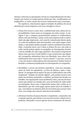 Gestão da Inovação com sustentabilidade e conectividade90
clientes e diretoria os aproximam e levam ao compartilhamento de infor-
mações que incide no conhecimento detido por eles, modificando-o ou
ampliando-o, as redes sociais são recursos importantes para a inovação.
Na sequência, relacionamos alguns exemplos de políticas de uso já
adotadas por outras empresas com suas vantagens e riscos.
1	 Deixar livre acesso a esses sites, estabelecendo uma cultura de res-
ponsabilidade e bom senso na navegação em redes sociais. A van-
tagem é que a empresa provavelmente deixará os colaboradores
felizes com esta decisão e, ainda, se for uma empresa onde a criativi-
dade seja algo importante, este canal de comunicação aberto ajuda-
rá a criar um ambiente mais descontraído, sem tantas regras e limi-
tações, o que poderá ajudar no poder criativo e produtivo de muitos
deles. A questão nesse caso é saber os limites do uso e até onde as
redes sociais podem ajudar ou atrapalhar no desempenho durante
o dia de trabalho de cada cargo específico. No entanto é importante
deixar claro que isso é muito difícil e o que acontecerá é que alguns
até conseguirão administrar bem esta liberdade, mas outros não.
Infelizmente bom senso não é “senso comum” e, por isso, corre-se
o risco de muitos colaboradores não entenderem os limites desta li-
berdade e acabarem prejudicando seu desempenho na companhia.
2	Possibilitar o acesso em horários específicos, como por exemplo,
antes do início do expediente, na hora do almoço e após o expe-
diente. A vantagem desta opção é de que os colaboradores não estão
totalmente “isolados do mundo digital”, pois podem acessar seus
perfis nos horários permitidos e também, permanecem focados no
trabalho. Esta opção pode causar problemas como, excesso de horas
extras que podem se acumular por causa do horário de saída tardio
ou antecipado. Nesse caso, é importante deixar claro a todos os co-
laboradores que eles serão pagos apenas pelas horas de trabalho e
que, caso fiquem na empresa além do necessário para acessar esses
sites, esse tempo não contará como horas de trabalho.
3 Adicionar horários de pausa durante o expediente, compondo com
a solução anterior, para aliviar o uso excessivo antes e depois do ex-
pediente, liberando o acesso apenas nesses momentos de descon-
 