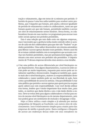 91
tração e relaxamento, algo em torno de 15 minutos por período. O
horário da pausa é uma boa saída também para resolver outro pro-
blema, que é daqueles que fumam, pois ajuda a oferecer igualdade
de período de relaxamento a todos os colaboradores, tanto aos que
fumam quanto aos que não fumam, permitindo também o acesso
aos sites de relacionamento nestes horários. Dessa forma, os cola-
boradores focam em suas tarefas e se programam para acessar suas
redes sociais apenas nos períodos permitidos.
Esta é uma solução que tem dado certo em algumas empresas,
mas é necessário que a gerência tenha muito controle sobre os aces-
sos de cada um dos colaboradores para que eles não “burlem” os pe-
ríodos permitidos. Uma saída é desenvolver um sistema automático
para liberar o acesso apenas durante esses períodos. Nestes casos há
de se tomar cuidado também com os navegadores que acessam o ser-
viço nos horários permitidos, mas por permanecerem logados, con-
tinuam com estes acessos nos períodos não permitidos. O departa-
mento de TI dessas empresas deverão estar atentos a esse detalhe.
4 Criar uma política de acesso diferenciada por nível hierárquico ou
por departamento. Para alguns departamentos, o acesso às redes so-
ciais pode ser muito importante, enquanto para outros pode ser to-
talmente supérfluo e desnecessário. Imagina-se também que, quan-
to mais alto o nível hierárquico, maiores as responsabilidades deste
colaborador e maior também pode ser sua liberdade de ação, bem
como a possibilidade de acesso às notícias. Uma possibilidade é criar
uma política que permita o acesso apenas para quem precisa ou para
quem saberá usar com responsabilidade. Caso você decida utilizar
esta forma, lembre que é muito importante ficar muito claro, para
todos, os motivos que darão direito a uns e não darão direito a ou-
tros. Deve-se evitar abrir para alguns colaboradores e fechar para ou-
tros do mesmo nível hierárquico ou do mesmo departamento, pois
isso poderá gerar um sentimento de exclusão e desagregar o time.
Hoje a Celesc utiliza a mais simples e já adotada por muitas
companhias de bloqueio ao Facebook e aos outros sites de rela-
cionamento. Isso é relativamente simples para a maior parte das
empresas de médio e grande porte. Basta configurar o bloqueio
do acesso aos endereços dessas redes em seus roteadores ou
Capítulo 3
 