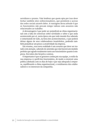 Gestão da Inovação com sustentabilidade e conectividade92
servidores e pronto. Vale lembrar que quem opta por isso deve
fechar também sites redirecionadores, que permitem o acesso
das redes sociais através deles. A vantagem dessa atitude é que
os funcionários não percam tempo valioso com assuntos não
relacionados ao trabalho.
A desvantagem é que pode ser prejudicial ao clima organizacio-
nal com a falta de conversas sobre novidades e sobre o que anda
acontecendo por aí, nesta época em que todo mundo fica sabendo
e comentando de tudo, na hora dos acontecimentos, o que poderá
deixar alguns de seus colaboradores insatisfeitos, podendo tam-
bém prejudicar um pouco a atratividade da empresa.
Em resumo, essa nova realidade é um assunto que deve ser tra-
tado com atenção, sabendo de antemão que não haverá um modelo
perfeito que agrade totalmente tanto aos funcionários quanto à em-
presa. Em todos eles há prós e contras.
O importante é que os gestores conheçam sua equipe, o estilo da
sua empresa e o perfil dos funcionários, de modo a construir uma
política alinhada com os dias de hoje e que seja adequada à empre-
sa, equilibrando o clima organizacional, o rendimento dos colabo-
radores e os interesses da companhia.
 