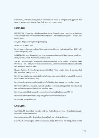95
SANDBERG, J. Understanding human competence at work: an interpretative approach. Aca-
demy of Management Journal, New York, v.43, n.1, p.9-25, 2000.
CAPITULO 2
ELKINGTON, J. Enter the triple bottom line, 2004. Disponível em: <http://pt.scribd.com/
doc/12906958/Relatorio-Brundtland-Nosso-Futuro-Comum-Em-Portugues>. Acesso em:
junho, 2012.
GRI, 2011. https://www.globalreporting.org/
INSTITUTO ETHOS, 2011.
http://www1.ethos.org.br/EthosWeb/arquivo/0-A-d8e2011_IndicadoresEthos_PORT.pdf.
Acesso em: junho, 2012
INTERBRAND, 2011. Disponível em: http://issuu.com/interbrand/docs/marcas_brasileiras_
mais_valiosas_2011-2. Acesso em: junho de 2012.
SACHS, I. Caminhos para o desenvolvimento sustentável. Rio de Janeiro: Garamond, 2000.
Disponível em: http://www.atitudessustentaveis.com.br/sustentabilidade/sustentabilida-
de/, acesso em outubro, 2009.
Harvard Business Review. Por que a sustentabilidade é hoje o maior motor da inovação. Edi-
ção: setembro, 2009. p. 27 a 34.
http://www.catalisa.org.br/site/index.php?option=com_content&view=article&id=30&Item
id=59. Acesso em setembro, 2009
http://portalmoveleiro.com.br/noticia.php?cdNoticia=18137. Acesso em: outubro, 2009
http://mercadoetico.terra.com.br/arquivo/indices-socioambientais-ganham-importancia-pa-
ra-acionistas-e-empresas/ Acesso em: outubro, 2009
http://sustentabilidade.santander.com.br/Lists/Notcias/DispForm.aspx?ID=789
http://sustentabilidadeanima.ning.com/group/crditodecarbonoeomdl
http://www.biomovel.org.br
CAPITULO 3
CASTELLS, M. A sociedade em rede. 2 ed. São Paulo : Terra, 1999. v.1 ( A era da informação:
economia, sociedade e cultura).
Como se tornar um líder do século 21. Época Negócios, edição 41/jul-2010.
BASTOS, M. 10 razões para adotar redes sociais. 2009. Disponível em <(http://hsm.update-
 