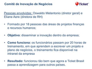 Comitê de Inovação de Negócios
Pessoas envolvidas: Oswaldo Melantonio (diretor geral) e
Eliane Aere (diretora de RH)

• Formado por 18 pessoas das áreas de projetos finanças
e recursos humanos;
• Objetivo: disseminar a inovação dentro da empresa;
• Como funciona: os funcionários passam por 20 horas de
treinamento, em que aprendem a escrever um projeto e
plano de negócios, o treinamento fica disponível na
intranet da empresa
• Resultado: funcionou tão bem que agora a Ticket Brasil
passa a aprendizagem para outros países.

 