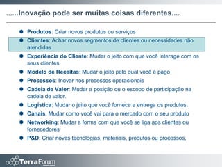 ......Inovação pode ser muitas coisas diferentes....

    Produtos: Criar novos produtos ou serviços
    Clientes: Achar novos segmentos de clientes ou necessidades não
     atendidas
    Experiência do Cliente: Mudar o jeito com que você interage com os
     seus clientes
    Modelo de Receitas: Mudar o jeito pelo qual você é pago
    Processos: Inovar nos processos operacionais
    Cadeia de Valor: Mudar a posição ou o escopo de participação na
     cadeia de valor.
    Logística: Mudar o jeito que você fornece e entrega os produtos.
    Canais: Mudar como você vai para o mercado com o seu produto
    Networking: Mudar a forma com que você se liga aos clientes ou
     fornecedores
    P&D: Criar novas tecnologias, materiais, produtos ou processos.
 