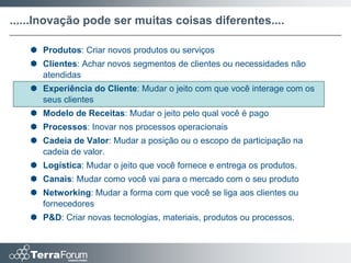 ......Inovação pode ser muitas coisas diferentes....

    Produtos: Criar novos produtos ou serviços
    Clientes: Achar novos segmentos de clientes ou necessidades não
     atendidas
    Experiência do Cliente: Mudar o jeito com que você interage com os
     seus clientes
    Modelo de Receitas: Mudar o jeito pelo qual você é pago
    Processos: Inovar nos processos operacionais
    Cadeia de Valor: Mudar a posição ou o escopo de participação na
     cadeia de valor.
    Logística: Mudar o jeito que você fornece e entrega os produtos.
    Canais: Mudar como você vai para o mercado com o seu produto
    Networking: Mudar a forma com que você se liga aos clientes ou
     fornecedores
    P&D: Criar novas tecnologias, materiais, produtos ou processos.
 