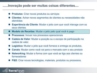 ......Inovação pode ser muitas coisas diferentes....

    Produtos: Criar novos produtos ou serviços
    Clientes: Achar novos segmentos de clientes ou necessidades não
     atendidas
    Experiência do Cliente: Mudar o jeito com que você interage com os
     seus clientes
    Modelo de Receitas: Mudar o jeito pelo qual você é pago
    Processos: Inovar nos processos operacionais
    Cadeia de Valor: Mudar a posição ou o escopo de participação na
     cadeia de valor.
    Logística: Mudar o jeito que você fornece e entrega os produtos.
    Canais: Mudar como você vai para o mercado com o seu produto
    Networking: Mudar a forma com que você se liga aos clientes ou
     fornecedores
    P&D: Criar novas tecnologias, materiais, produtos ou processos.
 