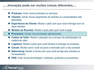 ......Inovação pode ser muitas coisas diferentes....

    Produtos: Criar novos produtos ou serviços
    Clientes: Achar novos segmentos de clientes ou necessidades não
     atendidas
    Experiência do Cliente: Mudar o jeito com que você interage com os
     seus clientes
    Modelo de Receitas: Mudar o jeito pelo qual você é pago
    Processos: Inovar nos processos operacionais
    Cadeia de Valor: Mudar a posição ou o escopo de participação na
     cadeia de valor.
    Logística: Mudar o jeito que você fornece e entrega os produtos.
    Canais: Mudar como você vai para o mercado com o seu produto
    Networking: Mudar a forma com que você se liga aos clientes ou
     fornecedores
    P&D: Criar novas tecnologias, materiais, produtos ou processos.
 
