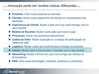 ......Inovação pode ser muitas coisas diferentes....

    Produtos: Criar novos produtos ou serviços
    Clientes: Achar novos segmentos de clientes ou necessidades não
     atendidas
    Experiência do Cliente: Mudar o jeito com que você interage com os
     seus clientes
    Modelo de Receitas: Mudar o jeito pelo qual você é pago
    Processos: Inovar nos processos operacionais
    Cadeia de Valor: Mudar a posição ou o escopo de participação na
     cadeia de valor.
    Logística: Mudar o jeito que você fornece e entrega os produtos.
    Canais: Mudar como você vai para o mercado com o seu produto
    Networking: Mudar a forma com que você se liga aos clientes ou
     fornecedores
    P&D: Criar novas tecnologias, materiais, produtos ou processos.
 