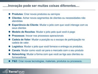 ......Inovação pode ser muitas coisas diferentes....

    Produtos: Criar novos produtos ou serviços
    Clientes: Achar novos segmentos de clientes ou necessidades não
     atendidas
    Experiência do Cliente: Mudar o jeito com que você interage com os
     seus clientes
    Modelo de Receitas: Mudar o jeito pelo qual você é pago
    Processos: Inovar nos processos operacionais
    Cadeia de Valor: Mudar a posição ou o escopo de participação na
     cadeia de valor.
    Logística: Mudar o jeito que você fornece e entrega os produtos.
    Canais: Mudar como você vai para o mercado com o seu produto
    Networking: Mudar a forma com que você se liga aos clientes ou
     fornecedores
    P&D: Criar novas tecnologias, materiais, produtos ou processos.
 