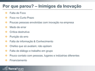 Por que parou? – Inimigos da Inovação
  Falta de Foco
  Foco no Curto Prazo
  Poucas pessoas envolvidas com inovação na empresa
  Medo de errar
  Crítica destrutiva
  Punição do erro
  Falta de informação & Conhecimento
  Chefes que só avaliam; não apóiam
  Falta de diálogo e trabalho em grupo
  Pouco contato com pessoas, lugares e indústrias diferentes
  Financiamento
 