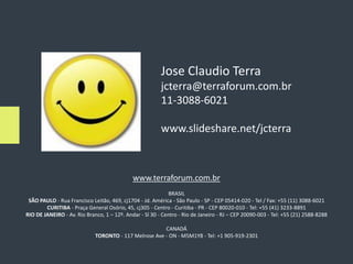 Jose Claudio Terra
                                                         jcterra@terraforum.com.br
                                                         11-3088-6021

                                                         www.slideshare.net/jcterra



                                             www.terraforum.com.br
                                                             BRASIL
 SÃO PAULO - Rua Francisco Leitão, 469, cj1704 - Jd. América - São Paulo - SP - CEP 05414-020 - Tel / Fax: +55 (11) 3088-6021
        CURITIBA - Praça General Osório, 45, cj305 - Centro - Curitiba - PR - CEP 80020-010 - Tel: +55 (41) 3233-8891
RIO DE JANEIRO - Av. Rio Branco, 1 – 12º. Andar - Sl 30 - Centro - Rio de Janeiro - RJ – CEP 20090-003 - Tel: +55 (21) 2588-8288

                                                       CANADÁ
                             TORONTO - 117 Melrose Ave - ON - M5M1Y8 - Tel: +1 905-919-2301
 