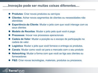 ......Inovação pode ser muitas coisas diferentes....

    Produtos: Criar novos produtos ou serviços
    Clientes: Achar novos segmentos de clientes ou necessidades não
     atendidas
    Experiência do Cliente: Mudar o jeito com que você interage com os
     seus clientes
    Modelo de Receitas: Mudar o jeito pelo qual você é pago
    Processos: Inovar nos processos operacionais
    Cadeia de Valor: Mudar a posição ou o escopo de participação na
     cadeia de valor.
    Logística: Mudar o jeito que você fornece e entrega os produtos.
    Canais: Mudar como você vai para o mercado com o seu produto
    Networking: Mudar a forma com que você se liga aos clientes ou
     fornecedores
    P&D: Criar novas tecnologias, materiais, produtos ou processos.
 