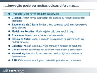 ......Inovação pode ser muitas coisas diferentes....

    Produtos: Criar novos produtos ou serviços
    Clientes: Achar novos segmentos de clientes ou necessidades não
     atendidas
    Experiência do Cliente: Mudar o jeito com que você interage com os
     seus clientes
    Modelo de Receitas: Mudar o jeito pelo qual você é pago
    Processos: Inovar nos processos operacionais
    Cadeia de Valor: Mudar a posição ou o escopo de participação na
     cadeia de valor.
    Logística: Mudar o jeito que você fornece e entrega os produtos.
    Canais: Mudar como você vai para o mercado com o seu produto
    Networking: Mudar a forma com que você se liga aos clientes ou
     fornecedores
    P&D: Criar novas tecnologias, materiais, produtos ou processos.
 