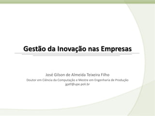 Gestão da Inovação nas Empresas


            José Gilson de Almeida Teixeira Filho
Doutor em Ciência da Computação e Mestre em Engenharia de Produção
                         jgatf@upe.poli.br
 