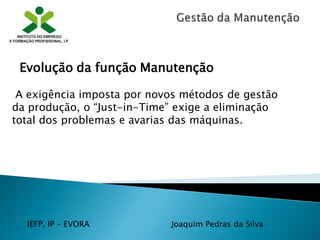IEFP, IP – EVORA Joaquim Pedras da Silva
A exigência imposta por novos métodos de gestão
da produção, o “Just-in-Time” exige a eliminação
total dos problemas e avarias das máquinas.
Evolução da função Manutenção
 