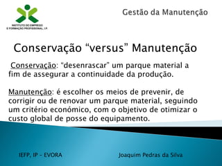 IEFP, IP – EVORA Joaquim Pedras da Silva
Conservação: “desenrascar” um parque material a
fim de assegurar a continuidade da produção.
Manutenção: é escolher os meios de prevenir, de
corrigir ou de renovar um parque material, seguindo
um critério económico, com o objetivo de otimizar o
custo global de posse do equipamento.
Conservação “versus” Manutenção
 