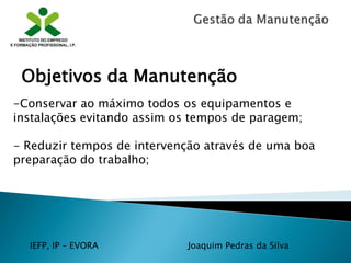 IEFP, IP – EVORA Joaquim Pedras da Silva
-Conservar ao máximo todos os equipamentos e
instalações evitando assim os tempos de paragem;
- Reduzir tempos de intervenção através de uma boa
preparação do trabalho;
Objetivos da Manutenção
 