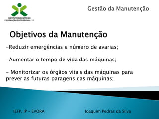 IEFP, IP – EVORA Joaquim Pedras da Silva
-Reduzir emergências e número de avarias;
-Aumentar o tempo de vida das máquinas;
- Monitorizar os órgãos vitais das máquinas para
prever as futuras paragens das máquinas;
Objetivos da Manutenção
 