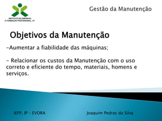 IEFP, IP – EVORA Joaquim Pedras da Silva
-Aumentar a fiabilidade das máquinas;
- Relacionar os custos da Manutenção com o uso
correto e eficiente do tempo, materiais, homens e
serviços.
Objetivos da Manutenção
 
