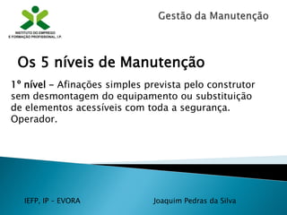 IEFP, IP – EVORA Joaquim Pedras da Silva
1º nível - Afinações simples prevista pelo construtor
sem desmontagem do equipamento ou substituição
de elementos acessíveis com toda a segurança.
Operador.
Os 5 níveis de Manutenção
 