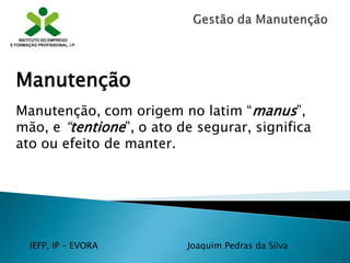 IEFP, IP – EVORA Joaquim Pedras da Silva
Manutenção
Manutenção, com origem no latim “manus”,
mão, e “tentione”, o ato de segurar, significa
ato ou efeito de manter.
 