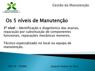 IEFP, IP – EVORA Joaquim Pedras da Silva
3º nível - Identificação e diagnóstico das avarias,
reparação por substituição de componentes
funcionais, reparações mecânicas menores.
Técnico especializado no local ou equipa de
manutenção.
Os 5 níveis de Manutenção
 