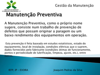 IEFP, IP – EVORA Joaquim Pedras da Silva
A Manutenção Preventiva, como o próprio nome
sugere, consiste num trabalho de prevenção de
defeitos que possam originar a paragem ou um
baixo rendimento dos equipamentos em operação.
Esta prevenção é feita baseada em estudos estatísticos, estado do
equipamento, local de instalação, condições elétricas que o suprem,
dados fornecidos pelo fabricante (condições ótimas de funcionamento,
pontos e periodicidade de lubrificação, limpeza, ajuste, etc.), entre
outros.
Manutenção Preventiva
 