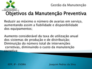 IEFP, IP – EVORA Joaquim Pedras da Silva
Reduzir ao máximo o número de avarias em serviço,
aumentando assim a fiabilidade e disponibilidade
dos equipamentos;
Aumento considerável da taxa de utilização anual
dos sistemas de produção e de distribuição;
Diminuição do número total de intervenções
corretivas, diminuindo o custo da manutenção
corretiva;
Objetivos da Manutenção Preventiva
 