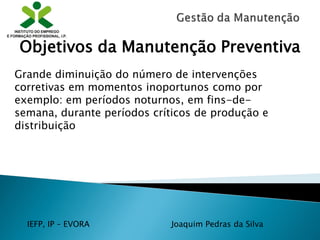 IEFP, IP – EVORA Joaquim Pedras da Silva
Grande diminuição do número de intervenções
corretivas em momentos inoportunos como por
exemplo: em períodos noturnos, em fins-de-
semana, durante períodos críticos de produção e
distribuição
Objetivos da Manutenção Preventiva
 