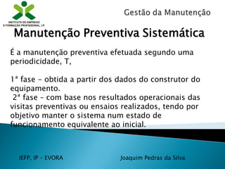 IEFP, IP – EVORA Joaquim Pedras da Silva
É a manutenção preventiva efetuada segundo uma
periodicidade, T,
1ª fase - obtida a partir dos dados do construtor do
equipamento.
2ª fase – com base nos resultados operacionais das
visitas preventivas ou ensaios realizados, tendo por
objetivo manter o sistema num estado de
funcionamento equivalente ao inicial.
Manutenção Preventiva Sistemática
 