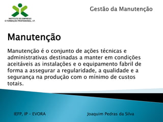 IEFP, IP – EVORA Joaquim Pedras da Silva
Manutenção
Manutenção é o conjunto de ações técnicas e
administrativas destinadas a manter em condições
aceitáveis as instalações e o equipamento fabril de
forma a assegurar a regularidade, a qualidade e a
segurança na produção com o mínimo de custos
totais.
 