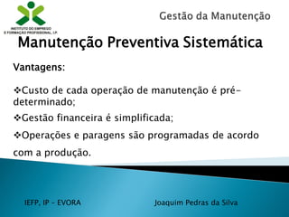 IEFP, IP – EVORA Joaquim Pedras da Silva
Vantagens:
Custo de cada operação de manutenção é pré-
determinado;
Gestão financeira é simplificada;
Operações e paragens são programadas de acordo
com a produção.
Manutenção Preventiva Sistemática
 