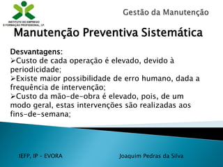 IEFP, IP – EVORA Joaquim Pedras da Silva
Desvantagens:
Custo de cada operação é elevado, devido à
periodicidade;
Existe maior possibilidade de erro humano, dada a
frequência de intervenção;
Custo da mão-de-obra é elevado, pois, de um
modo geral, estas intervenções são realizadas aos
fins-de-semana;
Manutenção Preventiva Sistemática
 