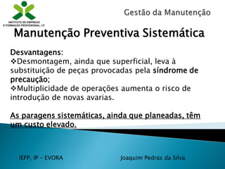 IEFP, IP – EVORA Joaquim Pedras da Silva
Desvantagens:
Desmontagem, ainda que superficial, leva à
substituição de peças provocadas pela síndrome de
precaução;
Multiplicidade de operações aumenta o risco de
introdução de novas avarias.
As paragens sistemáticas, ainda que planeadas, têm
um custo elevado.
Manutenção Preventiva Sistemática
 